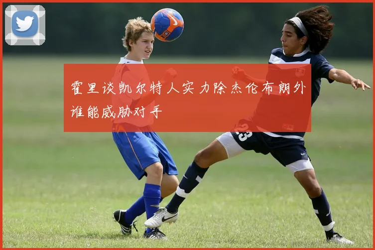 霍里谈凯尔特人实力除杰伦布朗外谁能威胁对手