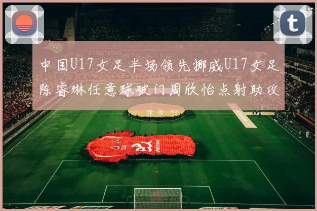 中国U17女足半场领先挪威U17女足陈睿琳任意球破门周欣怡点射助攻