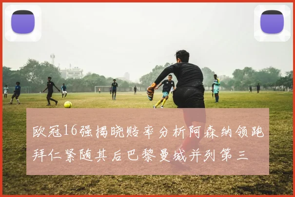 欧冠16强揭晓赔率分析阿森纳领跑拜仁紧随其后巴黎曼城并列第三
