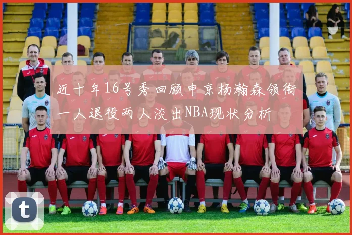 近十年16号秀回顾申京杨瀚森领衔一人退役两人淡出NBA现状分析