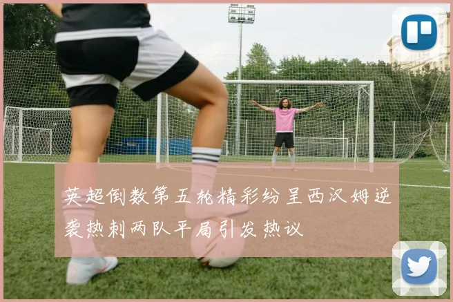 英超倒数第五轮精彩纷呈西汉姆逆袭热刺两队平局引发热议