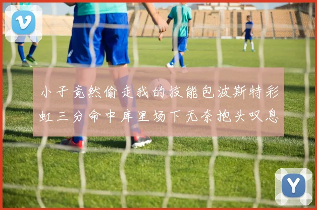 小子竟然偷走我的技能包波斯特彩虹三分命中库里场下无奈抱头叹息