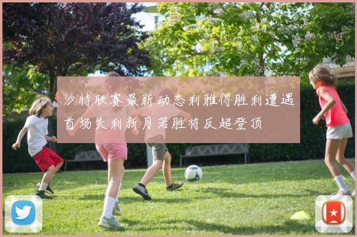 沙特联赛最新动态利雅得胜利遭遇首场失利新月若胜将反超登顶