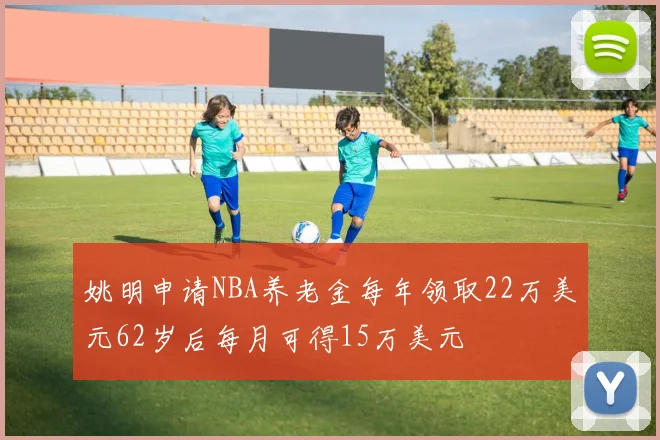 姚明申请NBA养老金每年领取22万美元62岁后每月可得15万美元