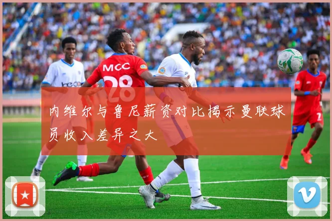 内维尔与鲁尼薪资对比揭示曼联球员收入差异之大