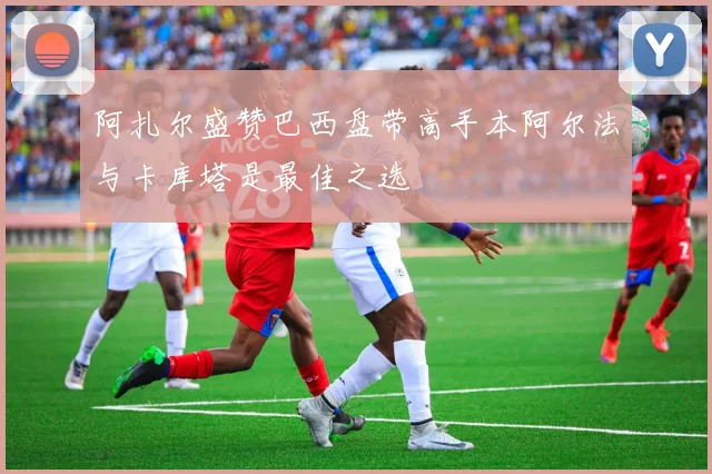 阿扎尔盛赞巴西盘带高手本阿尔法与卡库塔是最佳之选