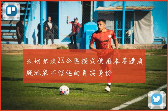 米切尔谈2K公园模式使用本尊遭质疑玩家不信他的真实身份
