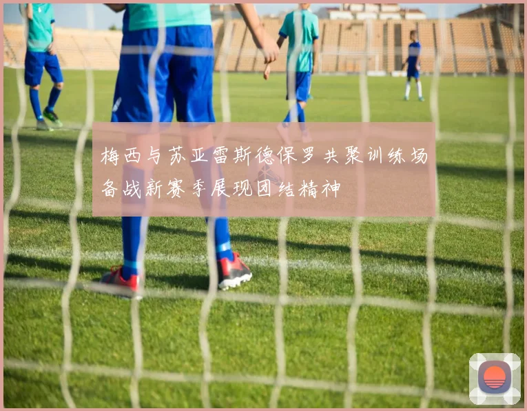 梅西与苏亚雷斯德保罗共聚训练场备战新赛季展现团结精神