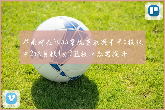 邓雨婷在NCAA常规赛表现平平5投仅中2球贡献4分3篮板状态需提升