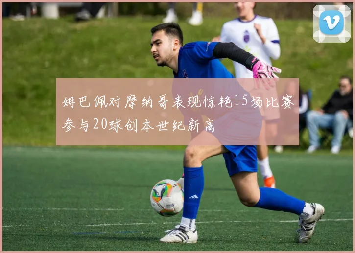 姆巴佩对摩纳哥表现惊艳15场比赛参与20球创本世纪新高