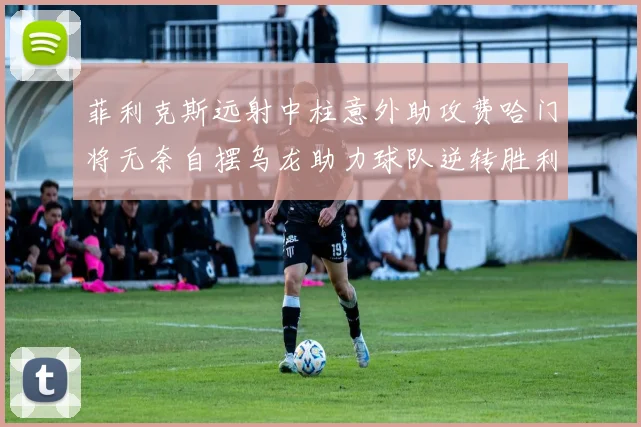 菲利克斯远射中柱意外助攻费哈门将无奈自摆乌龙助力球队逆转胜利
