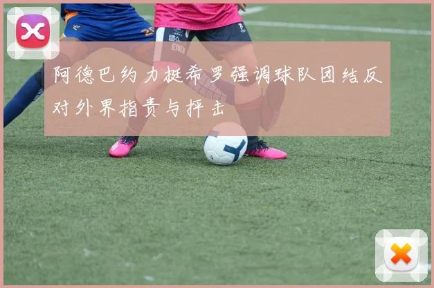 阿德巴约力挺希罗强调球队团结反对外界指责与抨击