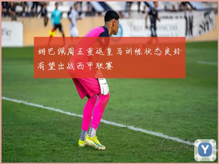姆巴佩周五重返皇马训练状态良好有望出战西甲联赛