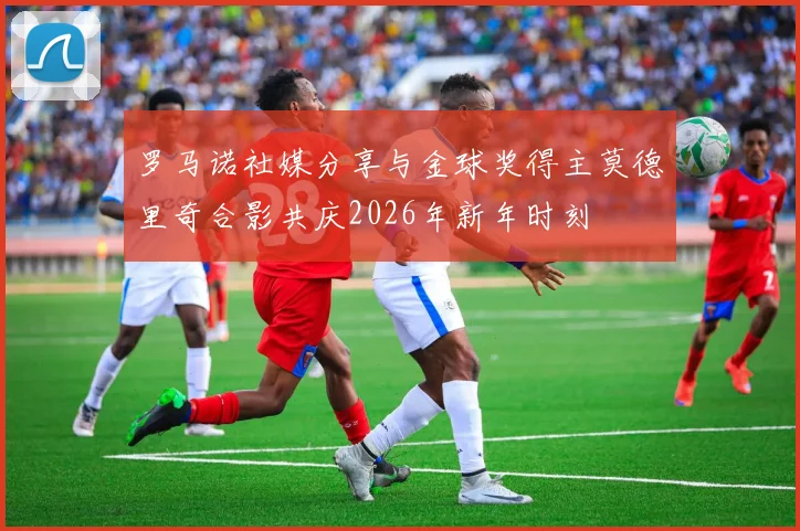 罗马诺社媒分享与金球奖得主莫德里奇合影共庆2026年新年时刻