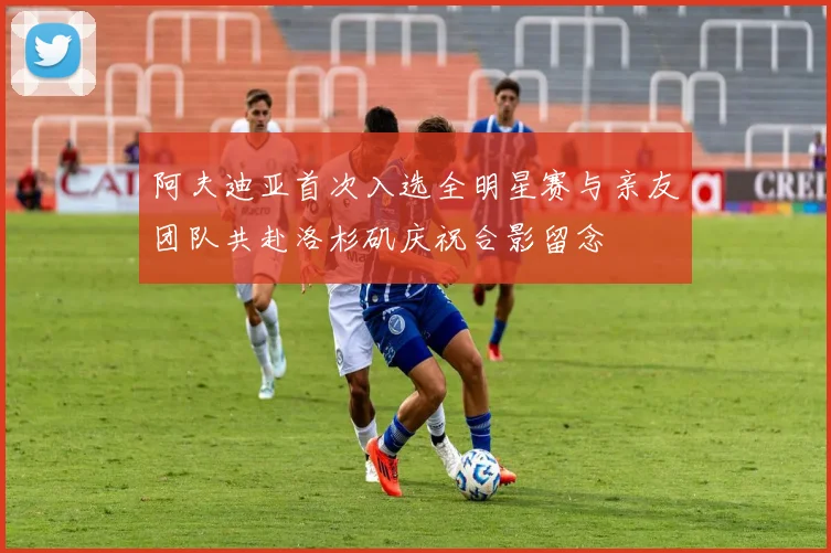 阿夫迪亚首次入选全明星赛与亲友团队共赴洛杉矶庆祝合影留念