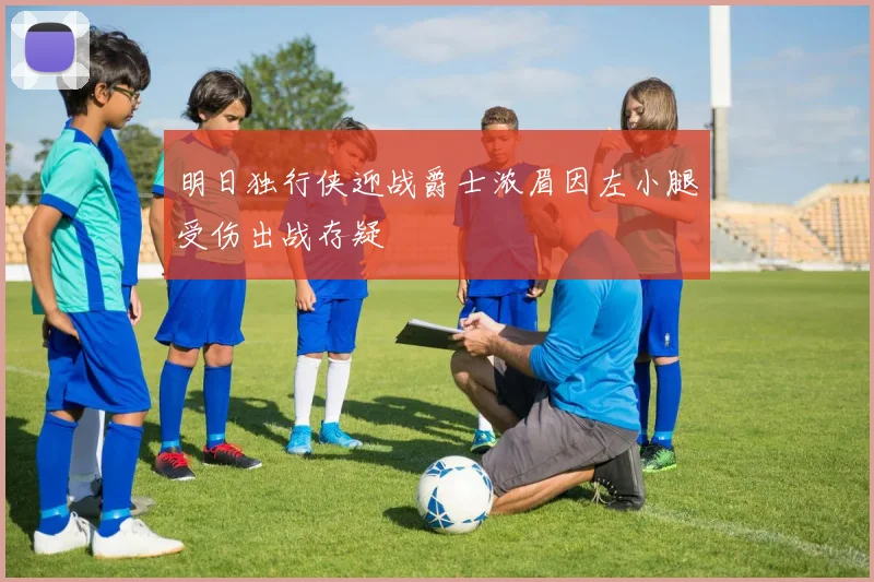 明日独行侠迎战爵士浓眉因左小腿受伤出战存疑