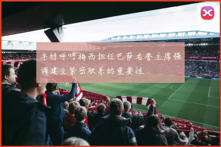 丰特呼吁梅西担任巴萨名誉主席强调建立紧密联系的重要性