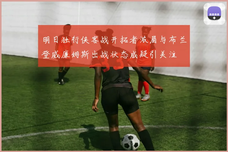 明日独行侠客战开拓者浓眉与布兰登威廉姆斯出战状态成疑引关注