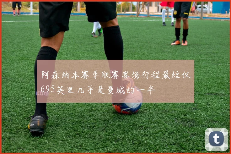 阿森纳本赛季联赛客场行程最短仅695英里几乎是曼城的一半
