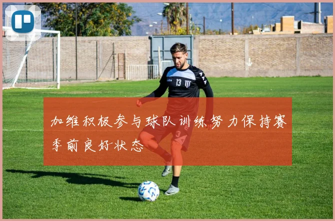 加维积极参与球队训练努力保持赛季前良好状态