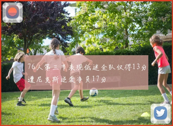 76人第三节表现低迷全队仅得13分遭尼克斯逆袭净负17分