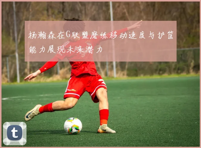 杨瀚森在G联盟磨练移动速度与护筐能力展现未来潜力