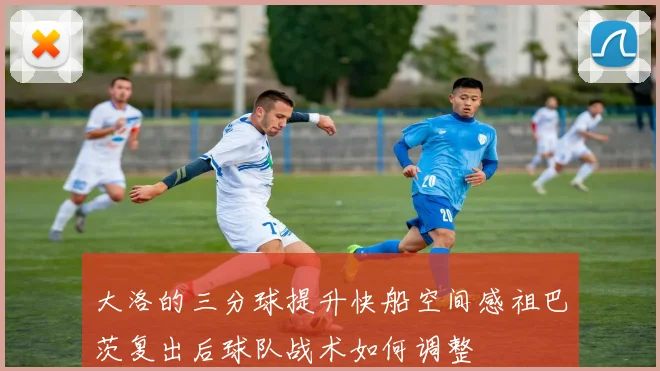 大洛的三分球提升快船空间感祖巴茨复出后球队战术如何调整