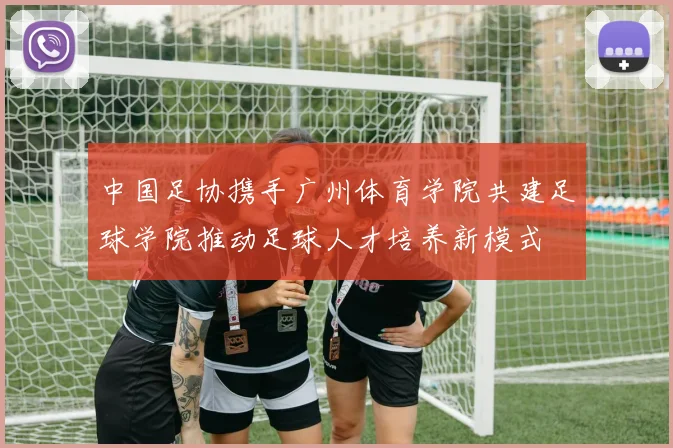 中国足协携手广州体育学院共建足球学院推动足球人才培养新模式
