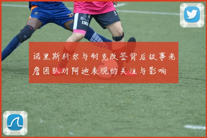 诺里斯科尔与耐克改签背后故事老詹团队对阿迪表现的关注与影响