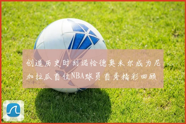 创造历史时刻诺恰德奥米尔成为尼加拉瓜首位NBA球员首秀精彩回顾
