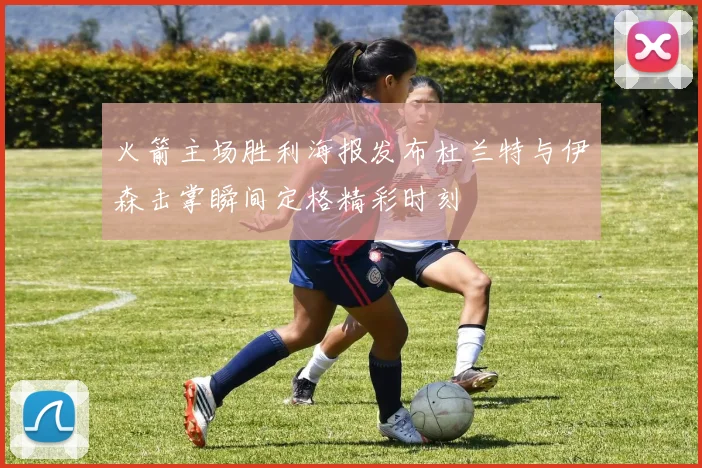 火箭主场胜利海报发布杜兰特与伊森击掌瞬间定格精彩时刻