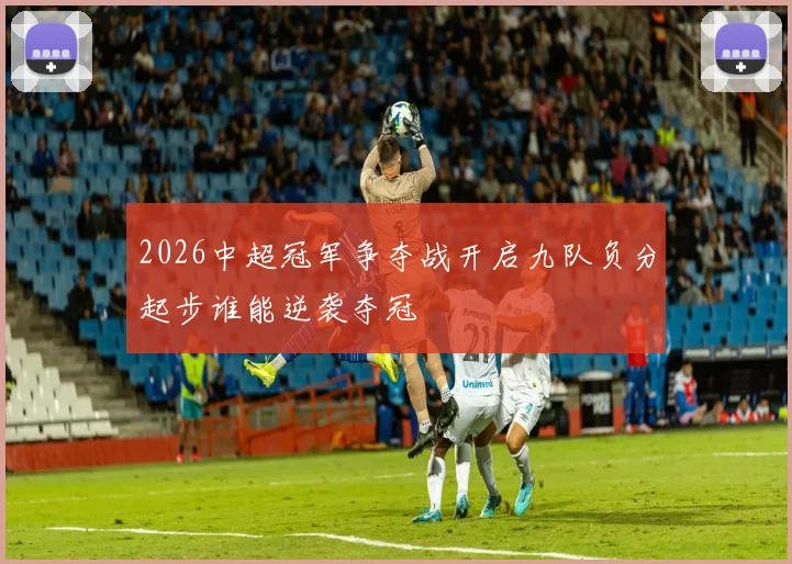 2026中超冠军争夺战开启九队负分起步谁能逆袭夺冠