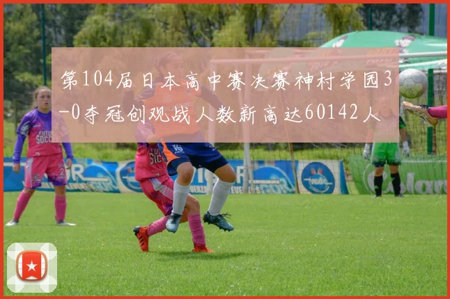 第104届日本高中赛决赛神村学园3-0夺冠创观战人数新高达60142人